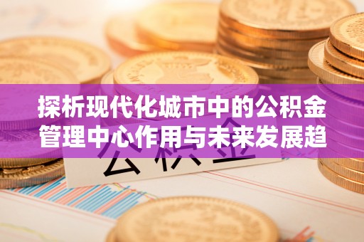 临汾探析现代化城市中的公积金管理中心作用与未来发展趋势